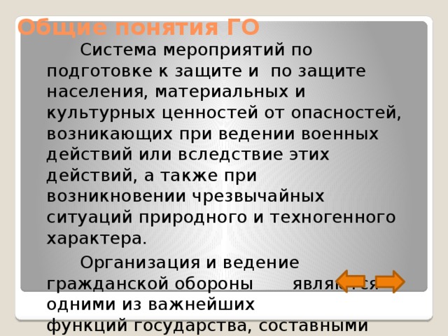 Общие понятия ГО  Система мероприятий по подготовке к защите и по защите населения, материальных и культурных ценностей от опасностей, возникающих при ведении военных действий или вследствие этих действий, а также при возникновении чрезвычайных ситуаций природного и техногенного характера.  Организация и ведение гражданской обороны являются одними из важнейших функций государства, составными частями оборонного строительства, обеспечения безопасности государства. 