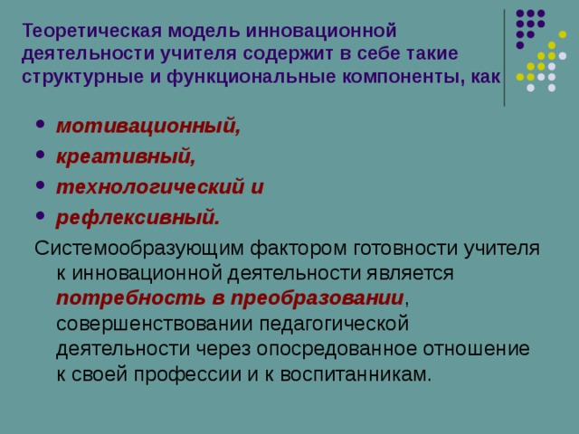 Теоретическая модель инновационной деятельности учителя содержит в себе такие структурные и функциональные компоненты, как мотивационный, креативный, технологический и рефлексивный. Системообразующим фактором готовности учителя к инновационной деятельности является потребность в преобразовании , совершенствовании педагогической деятельности через опосредованное отношение к своей профессии и к воспитанникам. 