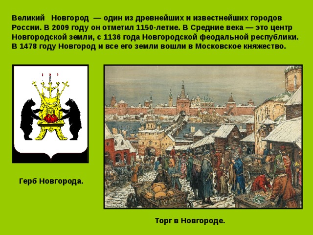 Великий   Новгород  — один из древнейших и известнейших городов России. В 2009 году он отметил 1150-летие. В Средние века — это центр Новгородской земли, с 1136 года Новгородской феодальной республики. В 1478 году Новгород и все его земли вошли в Московское княжество. Герб Новгорода. Торг в Новгороде. 