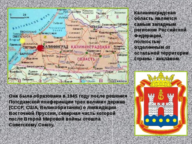 Калининградская область является самым западным регионом Российской Федерации, полностью отделенным от остальной территории страны - анклавом.  Она была образована в 1945 году после решения Потсдамской конференции трех великих держав (СССР, США, Великобритании) о ликвидации Восточной Пруссии, северная часть которой после Второй Мировой войны отошла Советскому Союзу. 