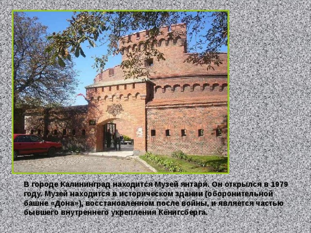 В городе Калининград находится Музей янтаря́. Он открылся в 1979 году. Музей находится в историческом здании (оборонительной башне «Дона»), восстановленном после войны, и является частью бывшего внутреннего укрепления Кёнигсберга. 