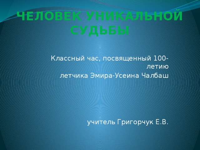 ЧЕЛОВЕК УНИКАЛЬНОЙ СУДЬБЫ   Классный час, посвященный 100-летию летчика Эмира-Усеина Чалбаш учитель Григорчук Е.В. 