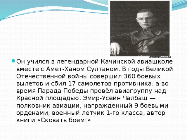 Он учился в легендарной Качинской авиашколе вместе с Амет-Ханом Султаном. В годы Великой Отечественной войны совершил 360 боевых вылетов и сбил 17 самолетов противника, а во время Парада Победы провёл авиагруппу над Красной площадью. Эмир-Усеин Чалбаш — полковник авиации, награжденный 9 боевыми орденами, военный летчик 1-го класса, автор книги «Сковать боем!» 