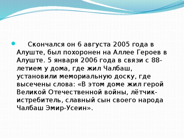       Скончался он 6 августа 2005 года в Алуште, был похоронен на Аллее Героев в Алуште. 5 января 2006 года в связи с 88-летием у дома, где жил Чалбаш, установили мемориальную доску, где высечены слова: «В этом доме жил герой Великой Отечественной войны, лётчик-истребитель, славный сын своего народа Чалбаш Эмир-Усеин». 