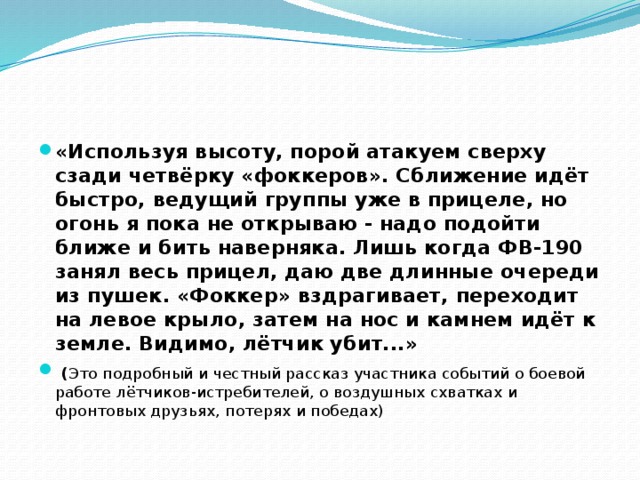 «Используя высоту, порой атакуем сверху сзади четвёрку «фоккеров». Сближение идёт быстро, ведущий группы уже в прицеле, но огонь я пока не открываю - надо подойти ближе и бить наверняка. Лишь когда ФВ-190 занял весь прицел, даю две длинные очереди из пушек. «Фоккер» вздрагивает, переходит на левое крыло, затем на нос и камнем идёт к земле. Видимо, лётчик убит...»  ( Это подробный и честный рассказ участника событий о боевой работе лётчиков-истребителей, о воздушных схватках и фронтовых друзьях, потерях и победах) 