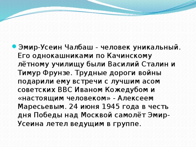 Эмир-Усеин Чалбаш - человек уникальный. Его однокашниками по Качинскому лётному училищу были Василий Сталин и Тимур Фрунзе. Трудные дороги войны подарили ему встречи с лучшим асом советских ВВС Иваном Кожедубом и «настоящим человеком» - Алексеем Маресьевым. 24 июня 1945 года в честь дня Победы над Москвой самолёт Эмир-Усеина летел ведущим в группе. 