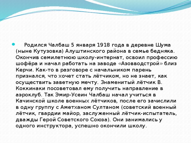       Родился Чалбаш 5 января 1918 года в деревне Шума (ныне Кутузовка) Алуштинского района в семье бедняка. Окончив семилетнюю школу-интернат, освоил профессию шофёра и начал работать на заводе «Азовводстрой» близ Керчи. Как-то в разговоре с начальником парень признался, что хочет стать лётчиком, но не знает, как осуществить заветную мечту. Знаменитый лётчик В. Коккинаки посоветовал ему получить направление в аэроклуб. Так Эмир-Усеин Чалбаш начал учиться в Качинской школе военных лётчиков, после его зачислили в одну группу с Аметханом Султаном (советский военный лётчик, гвардии майор, заслуженный лётчик-испытатель, дважды Герой Советского Союза). Они занимались у одного инструктора, успешно окончили школу. 