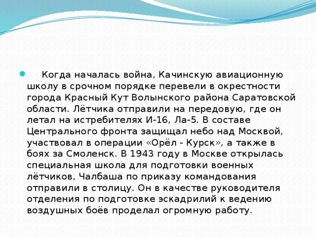       Когда началась война, Качинскую авиационную школу в срочном порядке перевели в окрестности города Красный Кут Волынского района Саратовской области. Лётчика отправили на передовую, где он летал на истребителях И-16, Ла-5. В составе Центрального фронта защищал небо над Москвой, участвовал в операции «Орёл - Курск», а также в боях за Смоленск. В 1943 году в Москве открылась специальная школа для подготовки военных лётчиков, Чалбаша по приказу командования отправили в столицу. Он в качестве руководителя отделения по подготовке эскадрилий к ведению воздушных боёв проделал огромную работу. 