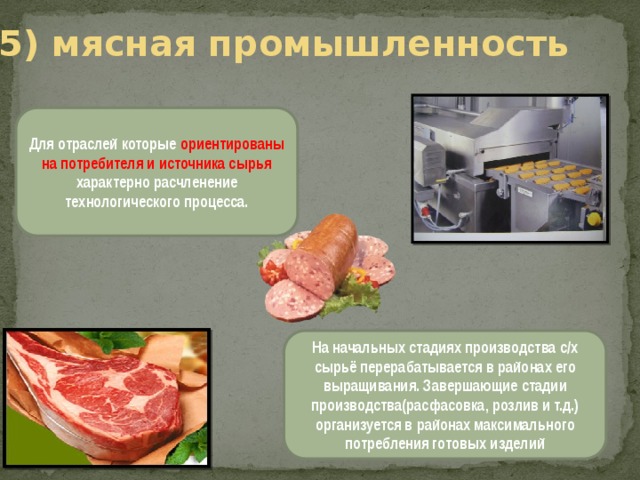 5) мясная промышленность Для отраслей которые ориентированы на потребителя и источника сырья характерно расчленение технологического процесса. На начальных стадиях производства с/х сырьё перерабатывается в районах его выращивания. Завершающие стадии производства(расфасовка, розлив и т.д.) организуется в районах максимального потребления готовых изделий 