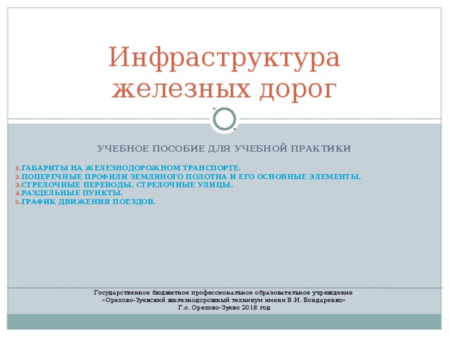  Инфраструктура железных дорог УЧЕБНОЕ ПОСОБИЕ ДЛЯ УЧЕБНОЙ ПРАКТИКИ  ГАБАРИТЫ НА ЖЕЛЕЗНОДОРОЖНОМ ТРАНСПОРТЕ.  ПОПЕРЕЧНЫЕ ПРОФИЛИ ЗЕМЛЯНОГО ПОЛОТНА И ЕГО ОСНОВНЫЕ ЭЛЕМЕНТЫ. СТРЕЛОЧНЫЕ ПЕРЕВОДЫ. СТРЕЛОЧНЫЕ УЛИЦЫ. РАЗДЕЛЬНЫЕ ПУНКТЫ. ГРАФИК ДВИЖЕНИЯ ПОЕЗДОВ.           Государственное бюджетное профессиональное образовательное учреждение «Орехово-Зуевский железнодорожный техникум имени В.И. Бондаренко» Г.о. Орехово-Зуево 2018 год 