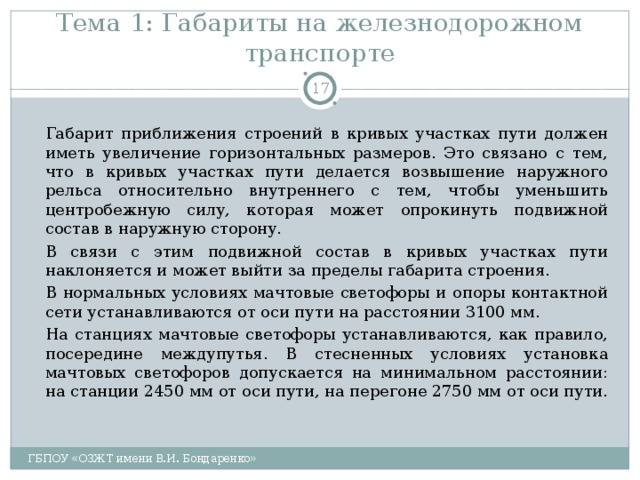 Тема 1: Габариты на железнодорожном транспорте    Габарит приближения строений в кривых участках пути должен иметь увеличение горизонтальных размеров. Это связано с тем, что в кривых участках пути делается возвышение наружного рельса относительно внутреннего с тем, чтобы уменьшить центробежную силу, которая может опрокинуть подвижной состав в наружную сторону.   В связи с этим подвижной состав в кривых участках пути наклоняется и может выйти за пределы габарита строения.   В нормальных условиях мачтовые светофоры и опоры контактной сети устанавливаются от оси пути на расстоянии 3100 мм.   На станциях мачтовые светофоры устанавливаются, как правило, посередине междупутья. В стесненных условиях установка мачтовых светофоров допускается на минимальном расстоянии: на станции 2450 мм от оси пути, на перегоне 2750 мм от оси пути. ГБПОУ «ОЗЖТ имени В.И. Бондаренко» 