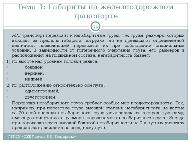 Тема 1: Габариты на железнодорожном транспорте    Ж/д транспорт перевозит и негабаритные грузы, т.е. грузы, размеры которых выходят за пределы габарита погрузки, но не превышают определенной величины, позволяющей перевозить их при соблюдении специальных условий. В зависимости от поперечного очертания груза, его размеров и расположения на подвижном составе, негабаритность бывает: 1) по высоте над уровнем головки рельса:  боковой;  верхней;  нижней. 2) по расположению относительно оси пути:  односторонней;  двусторонней.   Перевозка негабаритного груза требует особых мер предосторожности. Так, например, при перевозке груза высокой степени негабаритности на вагоне за 20 осей впереди негабаритного груза устанавливают контрольную раму, имеющую очертание и размеры перевозимого негабаритного груза. Иногда при перевозке груза высокой боковой негабаритности на 2-х путных участках прекращают движение по соседнему пути. ГБПОУ «ОЗЖТ имени В.И. Бондаренко» 