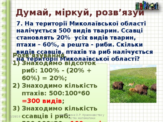 Думай, міркуй, розв’язуй 7. На території Миколаївської області налічується 500 видів тварин. Ссавці становлять 20% усіх видів тварин, птахи – 60%, а решта - риби. Скільки видів ссавців, птахів та риб налічується на території Миколаївської області?  Розв’язування. Знаходимо відсоток риб: 100% - (20% + 60%) = 20%; Знаходимо кількість птахів: 500:100*60 =300 видів ; Знаходимо кількість ссавців і риб: 500:100*20 =100 видів  2/28/18 Шмотолоха О.Р. Краєзнавство у гостях математики 