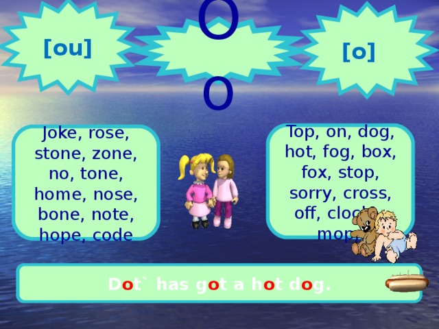  [ ou ]  [ o ] Oo 1 2 Top, on, dog, hot, fog, box, fox, stop, sorry, cross, off, clock, mop, Joke, rose, stone, zone, no, tone, home, nose, bone, note, hope, code Let`s g o h o me. It`s time to do h o mework. D o t` has g o t a h o t d o g.   