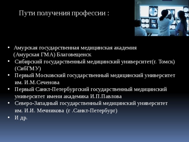 Пути получения профессии : Амурская государственная медицинская академия  (Амурская ГМА) Благовещенск Сибирский государственный медицинский университет(г. Томск) (СибГМУ) Первый Московский государственный медицинский университет им. И.М.Сеченова Первый Санкт-Петербургский государственный медицинский университет имени академика И.П.Павлова Северо-Западный государственный медицинский университет им. И.И. Мечникова  (г .Санкт-Петербург) И др. 