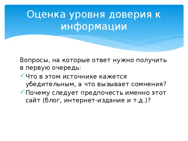 Оценка уровня доверия к информации Вопросы, на которые ответ нужно получить в первую очередь: Что в этом источнике кажется убедительным, а что вызывает сомнения? Почему следует предпочесть именно этот сайт (блог, интернет-издание и т.д.)? 