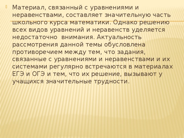 Материал, связанный с уравнениями и неравенствами, составляет значительную часть школьного курса математики. Однако решению всех видов уравнений и неравенств уделяется недостаточно внимания. Актуальность рассмотрения данной темы обусловлена противоречием между тем, что задания, связанные с уравнениями и неравенствами и их системами регулярно встречаются в материалах ЕГЭ и ОГЭ и тем, что их решение, вызывают у учащихся значительные трудности. 