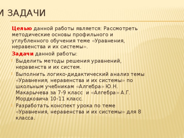 Цели и задачи Целью данной работы является: Рассмотреть методические основы профильного и углубленного обучения теме «Уравнения, неравенства и их системы». Задачи данной работы: Выделить методы решения уравнений, неравенств и их систем. Выполнить логико-дидактический анализ темы «Уравнения, неравенства и их системы» по школьным учебникам «Алгебра» Ю.Н. Макарычева за 7-9 класс и «Алгебра» А.Г. Мордковича 10-11 класс. Разработать конспект урока по теме «Уравнения, неравенства и их системы» для 8 класса. 