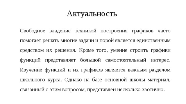 Актуальность  Свободное владение техникой построения графиков часто помогает решать многие задачи и порой является единственным средством их решения. Кроме того, умение строить графики функций представляет большой самостоятельный интерес. Изучение функций и их графиков является важным разделом школьного курса. Однако на базе основной школы материал, связанный с этим вопросом, представлен несколько хаотично. 
