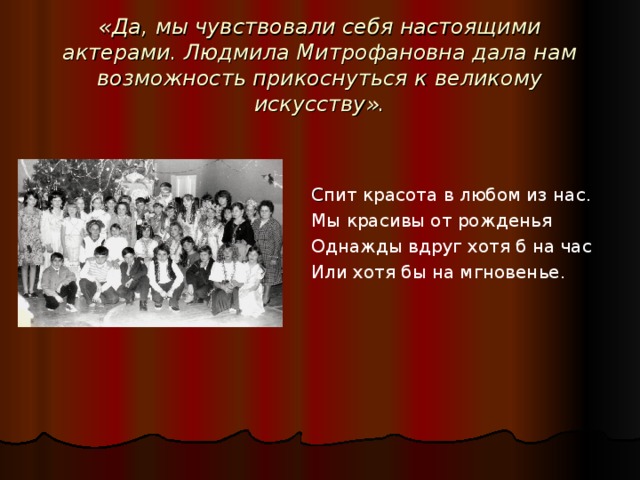 «Да, мы чувствовали себя настоящими актерами. Людмила Митрофановна дала нам возможность прикоснуться к великому искусству». С пит красота в любом из нас. Мы красивы от рожденья Однажды вдруг хотя б на час Или хотя бы на мгновенье. Сколько было поставлено миниспектаклей ее классными коллективами – это пьесы из произведений Чехова, Толстого, Гоголя и тематические литературно-музыкальные композиции. Ребята помнят первый бал Натальи Ростовой, сатирических героев Салтыкова Щедрина, новогодних сказочных героев и др. « Мы с удовольствием смотрели спектакли, сценаристом, режиссером, декоратором и костюмером которых была Людмила Митрофановна и завидовали тем ребятам, которые занимались у нее. Ведь она смогла раскрыть у них талант. Они много репетировали, по-моему, этот великий педагог учила их не просто актерскому мастерству, а чему-то большему, она открывала для них удивительный мир – огромный, прекрасный… Мир доброты и взаимопонимания, уважения и милосердия, нежности и любви,»- вспоминает выпускница 1984 года Бондаренко О.  