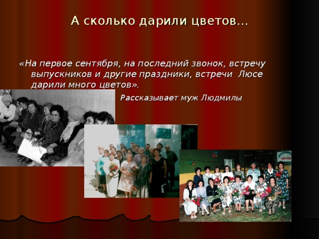 А сколько дарили цветов… «На первое сентября, на последний звонок, встречу выпускников и другие праздники, встречи Люсе дарили много цветов».  Рассказывает муж Людмилы Митрофановны. С великой благодарностью ученики относились к своему любимому педагогу. Находили слова признательности и радовали своими достижениями в профессиональной деятельности. Ее ученики люди разных профессий среди них и учителя, и врачи, строители и агрономы и люди творческих профессий - поэты и писатели, художники, ученые.  