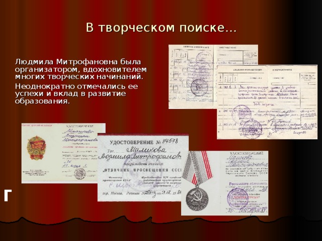 В творческом поиске…  Людмила Митрофановна была организатором, вдохновителем многих творческих начинаний.  Неоднократно отмечались ее успехи и вклад в развитие образования. За долгий добросовестный труд Людмила Митрофановна была награждена 29 января 1976 г. знаком «Ударник девятой пятилетки», 29. 11. 1985 года приказом Министерства просвещения РСФСР было присвоено звание «Учитель методист», 09.12 1986 года награждена значком «Отличник просвещения СССР», 20.09 1989 года награждена медалью «Ветеран труда». В трудовой книге несколько страниц «Поощрения и награждения» исписаны директором образовательного учреждения г   