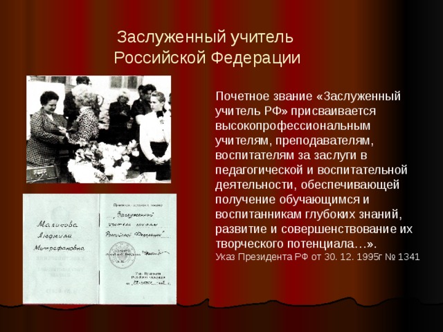 Заслуженный учитель  Российской Федерации Почетное звание «Заслуженный учитель РФ» присваивается высокопрофессиональным учителям, преподавателям, воспитателям за заслуги в педагогической и воспитательной деятельности, обеспечивающей получение обучающимся и воспитанникам глубоких знаний, развитие и совершенствование их творческого потенциала…». Указ Президента РФ от 30. 12. 1995г № 1341 25 июня 1992 года Маликовой Людмиле Митрофановне было присвоено звание «Заслуженного учителя школы Российской Федерации. Ее труд был оценен по достоинству. Целеустремленность, чувство ответственности, требовательность к себе и другим, сочетавшиеся с огромной душевной щедростью позволили Людмиле Митрофановне реализовать себя не только как личность, но и как высочайшего профессионала.  