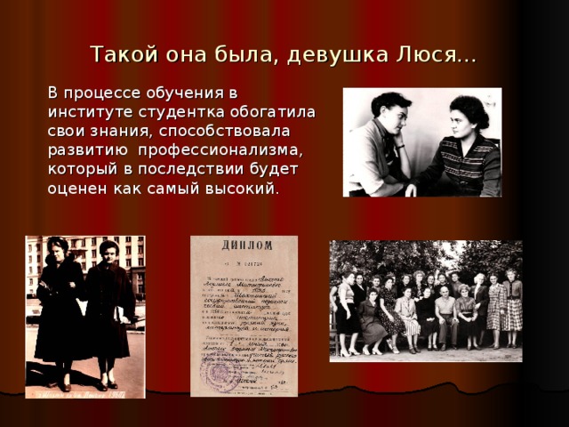 Такой она была, девушка Люся…  В процессе обучения в институте студентка обогатила свои знания, способствовала развитию профессионализма, который в последствии будет оценен как самый высокий. Обучение в институте дало возможность Людмиле Митрофановне расширить знания в области русского языка и литературы, педагогики, психологии и освоить методику преподавания в школе.  