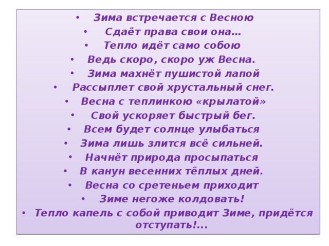 Зима встречается с Весною  Сдаёт права свои она… Тепло идёт само собою Ведь скоро, скоро уж Весна. Зима махнёт пушистой лапой  Рассыплет свой хрустальный снег. Весна с теплинкою «крылатой»  Свой ускоряет быстрый бег. Всем будет солнце улыбаться Зима лишь злится всё сильней. Начнёт природа просыпаться В канун весенних тёплых дней. Весна со сретеньем приходит Зиме негоже колдовать! Тепло капель с собой приводит Зиме, придётся отступать!... 