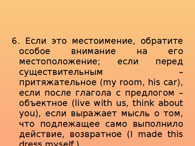 6. Если это местоимение, обратите особое внимание на его местоположение; если перед существительным – притяжательное (my room, his car), если после глагола с предлогом – объектное (live with us, think about you), если выражает мысль о том, что подлежащее само выполнило действие, возвратное (I made this dress myself.). 