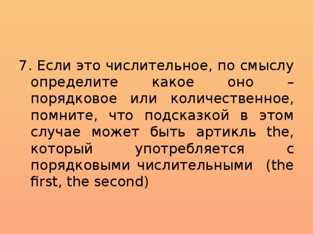 7. Если это числительное, по смыслу определите какое оно – порядковое или количественное, помните, что подсказкой в этом случае может быть артикль the, который употребляется с порядковыми числительными (the first, the second) 