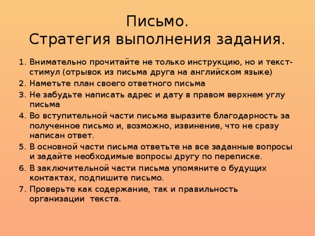 Письмо.  Стратегия выполнения задания. Внимательно прочитайте не только инструкцию, но и текст-стимул (отрывок из письма друга на английском языке) Наметьте план своего ответного письма Не забудьте написать адрес и дату в правом верхнем углу письма Во вступительной части письма выразите благодарность за полученное письмо и, возможно, извинение, что не сразу написан ответ. В основной части письма ответьте на все заданные вопросы и задайте необходимые вопросы другу по переписке. В заключительной части письма упомяните о будущих контактах, подпишите письмо. Проверьте как содержание, так и правильность организации текста. 