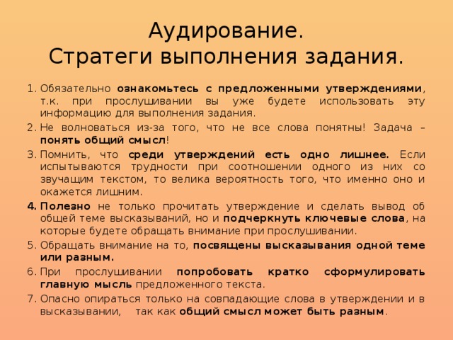 Аудирование.  Стратеги выполнения задания. Обязательно ознакомьтесь с предложенными утверждениями , т.к. при прослушивании вы уже будете использовать эту информацию для выполнения задания. Не волноваться из-за того, что не все слова понятны! Задача – понять общий смысл ! Помнить, что среди утверждений есть одно лишнее. Если испытываются трудности при соотношении одного из них со звучащим текстом, то велика вероятность того, что именно оно и окажется лишним. Полезно не только прочитать утверждение и сделать вывод об общей теме высказываний, но и подчеркнуть ключевые слова , на которые будете обращать внимание при прослушивании. Обращать внимание на то, посвящены высказывания одной теме или разным. При прослушивании попробовать кратко сформулировать главную мысль предложенного текста. Опасно опираться только на совпадающие слова в утверждении и в высказывании, так как общий смысл может быть разным . 