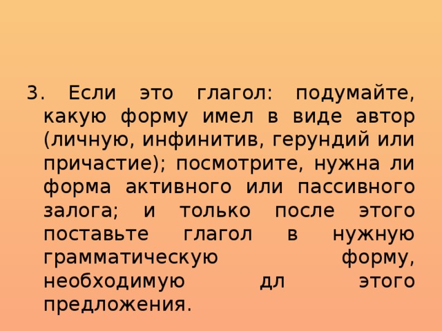 3. Если это глагол: подумайте, какую форму имел в виде автор (личную, инфинитив, герундий или причастие); посмотрите, нужна ли форма активного или пассивного залога; и только после этого поставьте глагол в нужную грамматическую форму, необходимую дл этого предложения. 