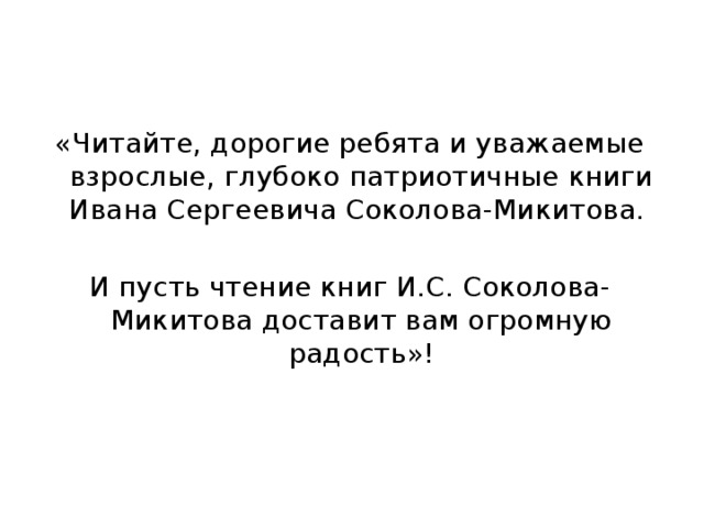 «Читайте, дорогие ребята и уважаемые взрослые, глубоко патриотичные книги Ивана Сергеевича Соколова-Микитова. И пусть чтение книг И.С. Соколова-Микитова доставит вам огромную радость»! 