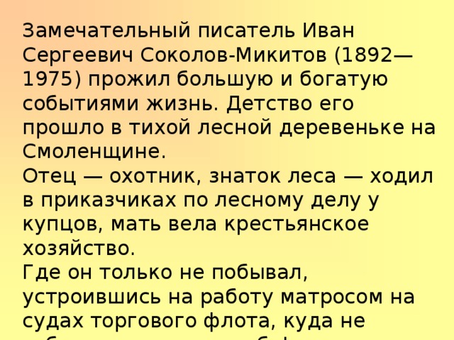 Замечательный писатель Иван Сергеевич Соколов-Микитов (1892—1975) про­жил большую и богатую событиями жизнь. Детство его прошло в тихой лесной деревеньке на Смоленщине. Отец — охотник, знаток леса — ходил в приказчиках по лесному делу у купцов, мать вела крестьянское хозяйство. Где он только не побывал, устроившись на работу матросом на судах торгового флота, куда не забрасывала его судьба! Вернулся домой, работал учителем в школе. 