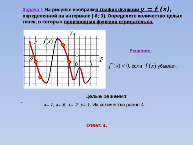 Задача 1 На рисунке изображен график функции y = f (x) ,  определенной на интервале (-8; 3). Определите количество целых точек, в которых производная функции отрицательна.  Решение  , если убывает.  Целые решения: х=-7; х=-6; х=-2; х=-1. Их количество равно 4. . Ответ: 4. 