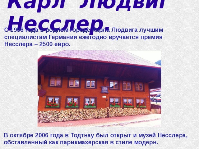  Карл Людвиг Несслер.   С 1996 года в родном городе Карла Людвига лучшим специалистам Германии ежегодно вручается премия Несслера – 2500 евро. В октябре 2006 года в Тодтнау был открыт и музей Несслера, обставленный как парикмахерская в стиле модерн. 