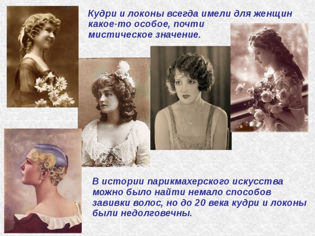 Кудри и локоны всегда имели для женщин какое-то особое, почти мистическое значение. В истории парикмахерского искусства можно было найти немало способов завивки волос, но до 20 века кудри и локоны были недолговечны. 