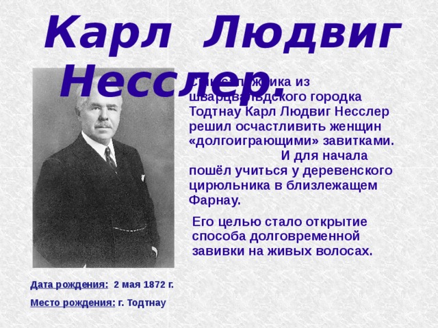 Карл Людвиг Несслер.   Сын сапожника из шварцвальдского городка Тодтнау Карл Людвиг Несслер решил осчастливить женщин «долгоиграющими» завитками. И для начала пошёл учиться у деревенского цирюльника в близлежащем Фарнау. Его целью стало открытие способа долговременной завивки на живых волосах. Дата рождения: 2 мая 1872 г. Место рождения: г. Тодтнау 