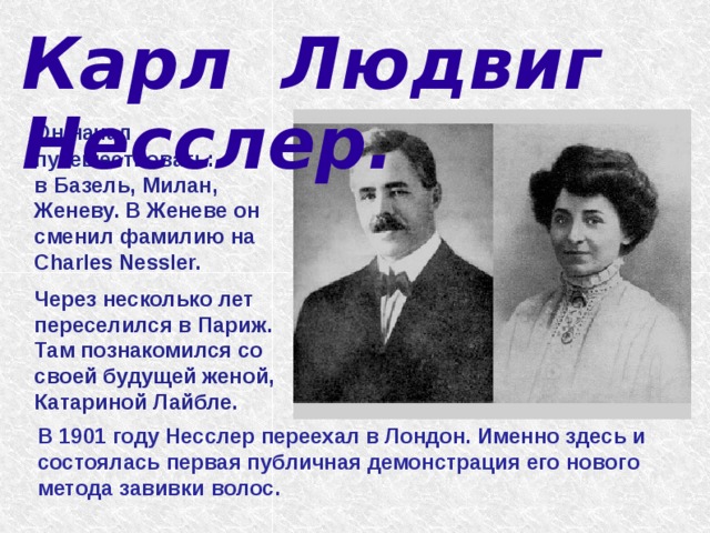 Карл Людвиг Несслер.    Он начал путешествовать: в Базель, Милан, Женеву. В Женеве он сменил фамилию на Charles Nessler.  Через несколько лет переселился в Париж. Там познакомился со своей будущей женой, Катариной Лайбле. В 1901 году Несслер переехал в Лондон. Именно здесь и состоялась первая публичная демонстрация его нового метода завивки волос. 