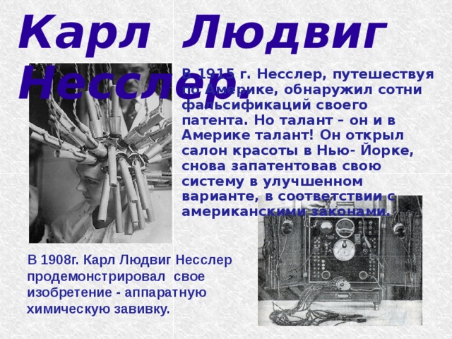 Карл Людвиг Несслер.   В 1915 г. Несслер, путешествуя по Америке, обнаружил сотни фальсификаций своего патента. Но талант – он и в Америке талант! Он открыл салон красоты в Нью- Йорке, снова запатентовав свою систему в улучшенном варианте, в соответствии с американскими законами.  В 1908г. Карл Людвиг Несслер продемонстрировал свое изобретение - аппаратную химическую завивку. 