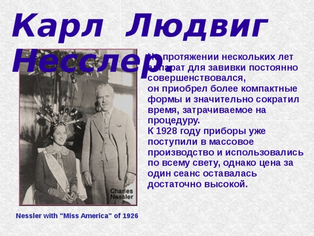 Карл Людвиг Несслер.   На протяжении нескольких лет аппарат для завивки постоянно совершенствовался, он приобрел более компактные формы и значительно сократил время, затрачиваемое на процедуру. К 1928 году приборы уже поступили в массовое производство и использовались по всему свету, однако цена за один сеанс оставалась достаточно высокой. Nessler with 