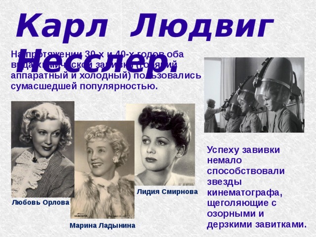 Карл Людвиг Несслер.   На протяжении 30-х и 40-х годов оба вида химической завивки (горячий аппаратный и холодный) пользовались сумасшедшей популярностью. Успеху завивки немало способствовали звезды кинематографа, щеголяющие с озорными и дерзкими завитками. Лидия Смирнова Любовь Орлова Марина Ладынина 