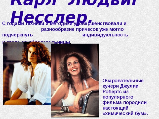   Карл Людвиг Несслер.    С годами техники и методики усовершенствовали и разнообразие причесок уже могло подчеркнуть индивидуальность и стиль их обладательницы . Очаровательные кучери Джулии Робертс из популярного фильма породили настоящий «химический бум». 