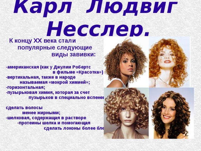   Карл Людвиг Несслер.     К концу ХХ века стали популярные следующие виды завивки:  -американская (как у Джулии Робертс в фильме «Красотка»); -вертикальная, также в народе называемая «мокрой химией»; -горизонтальная; -пузырьковая химия, которая за счет пузырьков в специально вспененном составе помогает сделать волосы менее жирными; -шелковая, содержащая в растворе -протеины шелка и помогающая сделать локоны более блестящими.   