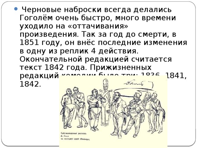   Черновые наброски всегда делались Гоголём очень быстро, много времени уходило на «оттачивания» произведения. Так за год до смерти, в 1851 году, он внёс последние изменения в одну из реплик 4 действия. Окончательной редакцией считается текст 1842 года. Прижизненных редакций комедии было три: 1836, 1841, 1842.