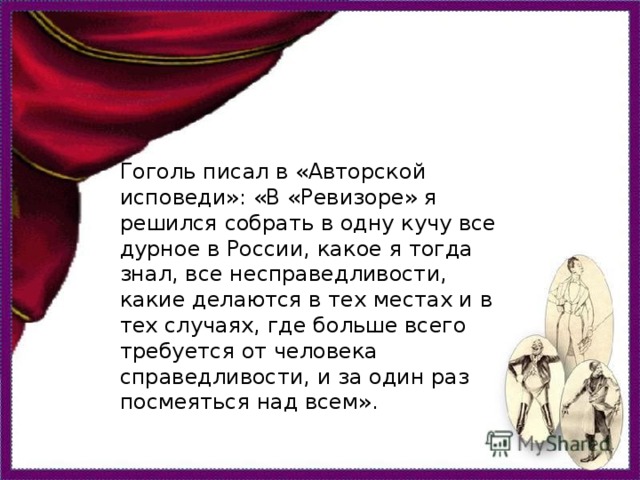 Гоголь писал в «Авторской исповеди»: «В «Ревизоре» я решился собрать в одну кучу все дурное в России, какое я тогда знал, все несправедливости, какие делаются в тех местах и в тех случаях, где больше всего требуется от человека справедливости, и за один раз посмеяться над всем».