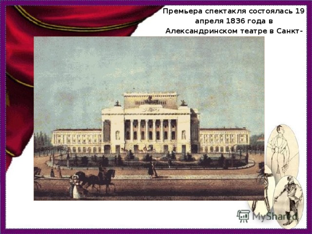 Премьера спектакля состоялась 19 апреля 1836 года в Александринском театре в Санкт-Петербурге.