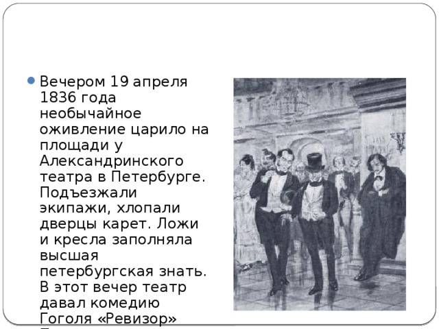 Вечером 19 апреля 1836 года необычайное оживление царило на площади у Александринского театра в Петербурге. Подъезжали экипажи, хлопали дверцы карет. Ложи и кресла заполняла высшая петербургская знать. В этот вечер театр давал комедию Гоголя «Ревизор» Присутствовал сам император, Николай I